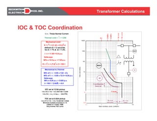 Transformer Calculations
50% of I TN = 0.50 x 1/(ZT+ ZS)
t = 105.1 / (3.625) = 8.0
I TN = Times Normal Current
Thermal Limit: I t = 1250
2
Mechanical Limit
K = I TN = (7.6) x 2 = 105.1
2
defined at t = 2 seconds.
for ZT = 7% & ZS = 1.0%
I TN = 1/.08 =12.5 p.u.
Delta-wye:
2 2
K = I t = [1/ (ZS + ZT)] x t
58% x 12.5 p.u. = 7.25 p.u.
Mechanical to Thermal
Delta-wye:
50% of I TN = 0.50 x 12.5 = 6.25 p.u.
58% x 6.25 p.u. = 3.625 p.u.
IOC set at 12.6A pickup
1.6 x IFL/CTR = 1.6 x 941/120 = 12.6A
1.6 x IFL =1.6 x 12.5p.u. = 20.0 ITN
TOC set at 0.63A pickup
1.5 x ITN/CTR = 1.5 x 73.5A/120 = 0.94A
Minimum multiple of pickup is 1.5
0.94A/1.5 = 0.63A, TD#8
Very Inverse TOC curve
0
0
1
10
100
1000
10000
0 1 10 100
TIMES NORMAL BASE CURRENT
TIME(SECONDS)
IFLSYM
IFL
I inrush
0.1
0.01
0.1
2.5xIFL
4.0xIFL
IFLASYM
2
IFL SYM
3-phase
IFL SYM
phase-phase
Coordination
Interval
50/51
51
50/51
51
2
IOC & TOC Coordination
 