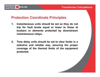 Transformer Calculations
1. Instantaneous units should be set so they do not
trip for fault levels equal or lower to those at
busbars or elements protected by downstream
instantaneous relays.
2. Time delay units should be set to clear faults in a
selective and reliable way, assuring the proper
coverage of the thermal limits of the equipment
protected.
Protection Coordinate Principles
 