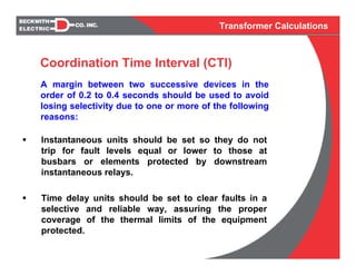 Transformer Calculations
A margin between two successive devices in the
order of 0.2 to 0.4 seconds should be used to avoid
losing selectivity due to one or more of the following
reasons:
Instantaneous units should be set so they do not
trip for fault levels equal or lower to those at
busbars or elements protected by downstream
instantaneous relays.
Time delay units should be set to clear faults in a
selective and reliable way, assuring the proper
coverage of the thermal limits of the equipment
protected.
Coordination Time Interval (CTI)
 