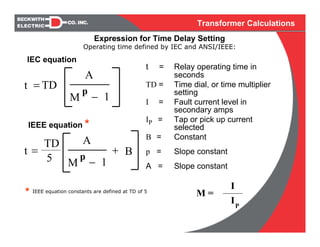 Transformer Calculations
Operating time defined by IEC and ANSI/IEEE:
t = Relay operating time in
seconds
TD = Time dial, or time multiplier
setting
I = Fault current level in
secondary amps
IP = Tap or pick up current
selected
B = Constant
p = Slope constant
A = Slope constant
P
M =
I
I
* IEEE equation constants are defined at TD of 5
=
A
TDt
− 1M
p
IEEE equation *
IEC equation
=t B+
A
− 1M
p
TD
5
Expression for Time Delay Setting
 
