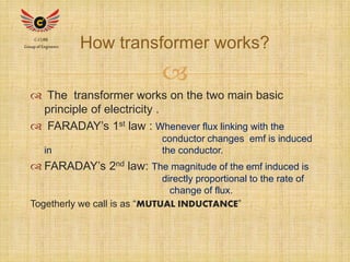 How transformer works? C-CUBE 
 
Group of Engineers 
 The transformer works on the two main basic 
principle of electricity . 
 FARADAY’s 1st law : Whenever flux linking with the 
conductor changes emf is induced 
in the conductor. 
 FARADAY’s 2nd law: The magnitude of the emf induced is 
directly proportional to the rate of 
change of flux. 
Togetherly we call is as “MUTUAL INDUCTANCE” 
 