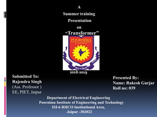 A
Summer training
Presentation
on
“Transformer”
Presented By:
Name: Rakesh Gurjar
Roll no: 039
Department of Electrical Engineering
Poornima Institute of Engineering and Technology
ISI-6 RIICO Institutional Area,
Jaipur -302022
Submitted To:
Rajendra Singh
(Ass. Professor )
EE, PIET, Jaipur
2018-2019
 