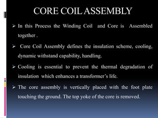 CORE COILASSEMBLY
 In this Process the Winding Coil and Core is Assembled
together .
 Core Coil Assembly defines the insulation scheme, cooling,
dynamic withstand capability, handling.
 Cooling is essential to prevent the thermal degradation of
insulation which enhances a transformer’s life.
 The core assembly is vertically placed with the foot plate
touching the ground. The top yoke of the core is removed.
 