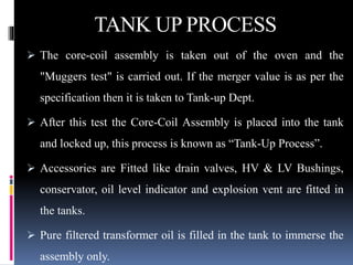 TANK UP PROCESS
 The core-coil assembly is taken out of the oven and the
"Muggers test" is carried out. If the merger value is as per the
specification then it is taken to Tank-up Dept.
 After this test the Core-Coil Assembly is placed into the tank
and locked up, this process is known as “Tank-Up Process”.
 Accessories are Fitted like drain valves, HV & LV Bushings,
conservator, oil level indicator and explosion vent are fitted in
the tanks.
 Pure filtered transformer oil is filled in the tank to immerse the
assembly only.
 