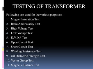 TESTING OF TRANSFORMER
Following test used for the various purposes:-
1. Megger Insulation Test
2. Ratio And Polarity Test
3. High Voltage Test
4. Low Voltage Test
5. D.V.D.F Test
6. Open Circuit Test
7. Short Circuit Test
8. Winding Resistance Test
9. Oil Dielectric Strength Test
10. Vector Group Test
11. Magnetic Balance Test
 