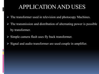 APPLICATIONAND USES
 The transformer used in television and photocopy Machines.
 The transmission and distribution of alternating power is possible
by transformer.
 Simple camera flash uses fly back transformer.
 Signal and audio transformer are used couple in amplifier.
 
