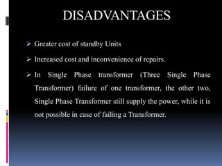 DISADVANTAGES
 Greater cost of standby Units
 Increased cost and inconvenience of repairs.
 In Single Phase transformer (Three Single Phase
Transformer) failure of one transformer, the other two,
Single Phase Transformer still supply the power, while it is
not possible in case of failing a Transformer.
 