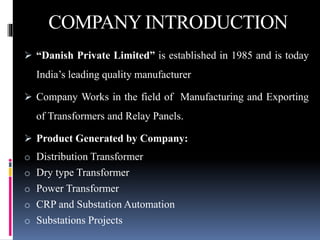 COMPANY INTRODUCTION
 “Danish Private Limited” is established in 1985 and is today
India’s leading quality manufacturer
 Company Works in the field of Manufacturing and Exporting
of Transformers and Relay Panels.
 Product Generated by Company:
o Distribution Transformer
o Dry type Transformer
o Power Transformer
o CRP and Substation Automation
o Substations Projects
 