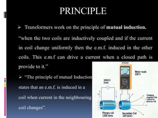 PRINCIPLE
 Transformers work on the principle of mutual induction.
“when the two coils are inductively coupled and if the current
in coil change uniformly then the e.m.f. induced in the other
coils. This e.m.f can drive a current when a closed path is
provide to it.”
 “The principle of mutual Induction
states that an e.m.f. is induced in a
coil when current in the neighbouring
coil changes”.
 