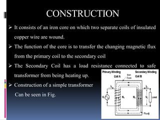  It consists of an iron core on which two separate coils of insulated
copper wire are wound.
 The function of the core is to transfer the changing magnetic flux
from the primary coil to the secondary coil
 The Secondary Coil has a load resistance connected to safe
transformer from being heating up.
 Construction of a simple transformer
Can be seen in Fig.
CONSTRUCTION
 