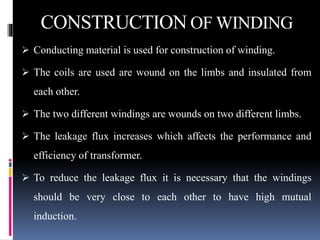 CONSTRUCTION OF WINDING
 Conducting material is used for construction of winding.
 The coils are used are wound on the limbs and insulated from
each other.
 The two different windings are wounds on two different limbs.
 The leakage flux increases which affects the performance and
efficiency of transformer.
 To reduce the leakage flux it is necessary that the windings
should be very close to each other to have high mutual
induction.
 