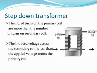 Step down transformer
The no. of turns on the primary coil
are more then the number
of turns on secondary coil.
The induced voltage across
the secondary coil is less than
the applied voltage across the
primary coil.
 
