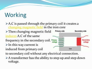 Working
A.C is passed through the primary coil it creates a
changing magnetic field in the iron core
Then changing magnetic field
induces A.C of the same
frequency in the secondary coil.
In this way current is
induced from primary coil
to secondary coil without any electrical connection.
A transformer has the ability to step up and step down
voltage.
 
