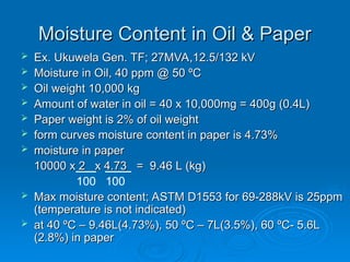Moisture Content in Oil & Paper
Moisture Content in Oil & Paper
 Ex. Ukuwela Gen. TF; 27MVA,12.5/132 kV
Ex. Ukuwela Gen. TF; 27MVA,12.5/132 kV
 Moisture in Oil, 40 ppm @ 50 ºC
Moisture in Oil, 40 ppm @ 50 ºC
 Oil weight 10,000 kg
Oil weight 10,000 kg
 Amount of water in oil = 40 x 10,000mg = 400g (0.4L)
Amount of water in oil = 40 x 10,000mg = 400g (0.4L)
 Paper weight is 2% of oil weight
Paper weight is 2% of oil weight
 form curves moisture content in paper is 4.73%
form curves moisture content in paper is 4.73%
 moisture in paper
moisture in paper
10000 x 2 x 4.73 = 9.46 L (kg)
10000 x 2 x 4.73 = 9.46 L (kg)
 Max moisture content; ASTM D1553 for 69-288kV is 25ppm
Max moisture content; ASTM D1553 for 69-288kV is 25ppm
(temperature is not indicated)
(temperature is not indicated)
 at 40 ºC – 9.46L(4.73%), 50 ºC – 7L(3.5%), 60 ºC- 5.6L
at 40 ºC – 9.46L(4.73%), 50 ºC – 7L(3.5%), 60 ºC- 5.6L
(2.8%) in paper
(2.8%) in paper
100 100
 