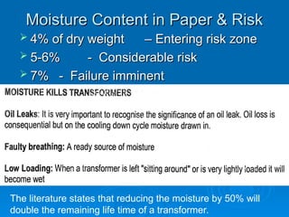 Moisture Content in Paper & Risk
Moisture Content in Paper & Risk
 4% of dry weight
4% of dry weight – Entering risk zone
– Entering risk zone
 5-6%
5-6% - Considerable risk
- Considerable risk
 7%
7% - Failure imminent
- Failure imminent
The literature states that reducing the moisture by 50% will
double the remaining life time of a transformer.
 