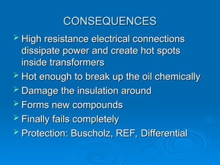 CONSEQUENCES
CONSEQUENCES
 High resistance electrical connections
High resistance electrical connections
dissipate power and create hot spots
dissipate power and create hot spots
inside transformers
inside transformers
 Hot enough to break up the oil chemically
Hot enough to break up the oil chemically
 Damage the insulation around
Damage the insulation around
 Forms new compounds
Forms new compounds
 Finally fails completely
Finally fails completely
 Protection: Buscholz, REF, Differential
Protection: Buscholz, REF, Differential
 