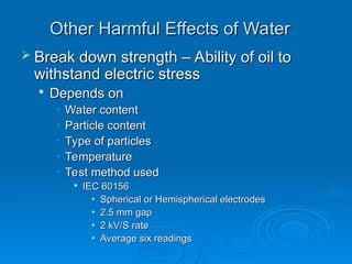 Other Harmful Effects of Water
Other Harmful Effects of Water
 Break down strength – Ability of oil to
Break down strength – Ability of oil to
withstand electric stress
withstand electric stress

Depends on
Depends on
• Water content
Water content
• Particle content
Particle content
• Type of particles
Type of particles
• Temperature
Temperature
• Test method used
Test method used

IEC 60156
IEC 60156
• Spherical or Hemispherical electrodes
Spherical or Hemispherical electrodes
• 2.5 mm gap
2.5 mm gap
• 2 kV/S rate
2 kV/S rate
• Average six readings
Average six readings
 