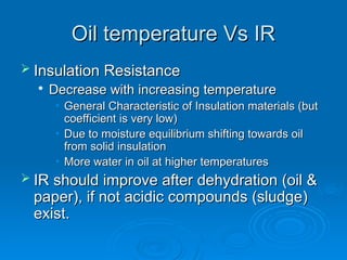 Oil temperature Vs IR
Oil temperature Vs IR
 Insulation Resistance
Insulation Resistance

Decrease with increasing temperature
Decrease with increasing temperature
• General Characteristic of Insulation materials (but
General Characteristic of Insulation materials (but
coefficient is very low)
coefficient is very low)
• Due to moisture equilibrium shifting towards oil
Due to moisture equilibrium shifting towards oil
from solid insulation
from solid insulation
• More water in oil at higher temperatures
More water in oil at higher temperatures
 IR should improve after dehydration (oil &
IR should improve after dehydration (oil &
paper), if not acidic compounds (sludge)
paper), if not acidic compounds (sludge)
exist.
exist.
 