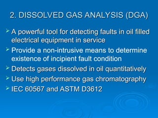 2. DISSOLVED GAS ANALYSIS (DGA)
2. DISSOLVED GAS ANALYSIS (DGA)
 A powerful tool for detecting faults in oil filled
A powerful tool for detecting faults in oil filled
electrical equipment in service
electrical equipment in service
 Provide a non-intrusive means to determine
existence of incipient fault condition
 Detects gases dissolved in oil quantitatively
Detects gases dissolved in oil quantitatively
 Use high performance gas chromatography
Use high performance gas chromatography
 IEC 60567 and ASTM D3612
IEC 60567 and ASTM D3612
 
