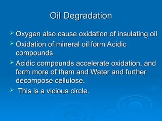 Oil Degradation
Oil Degradation
 Oxygen also cause oxidation of insulating oil
Oxygen also cause oxidation of insulating oil
 Oxidation of mineral oil form Acidic
Oxidation of mineral oil form Acidic
compounds
compounds
 Acidic compounds accelerate oxidation, and
Acidic compounds accelerate oxidation, and
form more of them and Water and further
form more of them and Water and further
decompose cellulose.
decompose cellulose.
 This is a vicious circle.
This is a vicious circle.
 