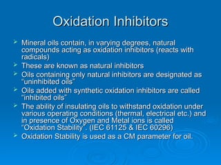 Oxidation Inhibitors
Oxidation Inhibitors
 Mineral oils contain, in varying degrees, natural
Mineral oils contain, in varying degrees, natural
compounds acting as oxidation inhibitors (reacts with
compounds acting as oxidation inhibitors (reacts with
radicals)
radicals)
 These are known as natural inhibitors
These are known as natural inhibitors
 Oils containing only natural inhibitors are designated as
Oils containing only natural inhibitors are designated as
“uninhibited oils”
“uninhibited oils”
 Oils added with synthetic oxidation inhibitors are called
Oils added with synthetic oxidation inhibitors are called
“inhibited oils”
“inhibited oils”
 The ability of insulating oils to withstand oxidation under
The ability of insulating oils to withstand oxidation under
various operating conditions (thermal, electrical etc.) and
various operating conditions (thermal, electrical etc.) and
in presence of Oxygen and Metal ions is called
in presence of Oxygen and Metal ions is called
“Oxidation Stability”. (IEC 61125 & IEC 60296)
“Oxidation Stability”. (IEC 61125 & IEC 60296)
 Oxidation Stability is used as a CM parameter for oil.
Oxidation Stability is used as a CM parameter for oil.
 