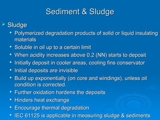 Sediment & Sludge
Sediment & Sludge
 Sludge
Sludge

Polymerized degradation products of solid or liquid insulating
Polymerized degradation products of solid or liquid insulating
materials
materials

Soluble in oil up to a certain limit
Soluble in oil up to a certain limit

When acidity increases above 0.2 (NN) starts to deposit
When acidity increases above 0.2 (NN) starts to deposit

Initially deposit in cooler areas, cooling fins conservator
Initially deposit in cooler areas, cooling fins conservator

Initial deposits are invisible
Initial deposits are invisible

Build up exponentially (on core and windings), unless oil
Build up exponentially (on core and windings), unless oil
condition is corrected.
condition is corrected.

Further oxidation hardens the deposits
Further oxidation hardens the deposits

Hinders heat exchange
Hinders heat exchange

Encourage thermal degradation
Encourage thermal degradation

IEC 61125 is applicable in measuring sludge & sediments
IEC 61125 is applicable in measuring sludge & sediments
 