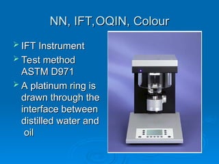 NN, IFT,OQIN, Colour
NN, IFT,OQIN, Colour
 IFT Instrument
IFT Instrument
 Test method
Test method
ASTM D971
ASTM D971
 A platinum ring is
A platinum ring is
drawn through the
drawn through the
interface between
interface between
distilled water and
distilled water and
oil
oil
 