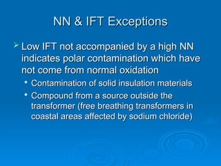 NN & IFT Exceptions
NN & IFT Exceptions
 Low IFT not accompanied by a high NN
Low IFT not accompanied by a high NN
indicates polar contamination which have
indicates polar contamination which have
not come from normal oxidation
not come from normal oxidation

Contamination of solid insulation materials
Contamination of solid insulation materials

Compound from a source outside the
Compound from a source outside the
transformer (free breathing transformers in
transformer (free breathing transformers in
coastal areas affected by sodium chloride)
coastal areas affected by sodium chloride)
 