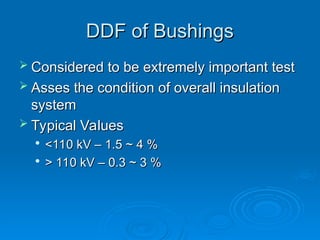 DDF of Bushings
DDF of Bushings
 Considered to be extremely important test
Considered to be extremely important test
 Asses the condition of overall insulation
Asses the condition of overall insulation
system
system
 Typical Values
Typical Values

<110 kV – 1.5 ~ 4 %
<110 kV – 1.5 ~ 4 %

> 110 kV – 0.3 ~ 3 %
> 110 kV – 0.3 ~ 3 %
 