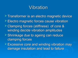 Vibration
Vibration
 Transformer is an electro magnetic device
Transformer is an electro magnetic device
 Electro magnetic forces cause vibration
Electro magnetic forces cause vibration
 Clamping forces (stiffness) of core &
Clamping forces (stiffness) of core &
winding decide vibration amplitudes
winding decide vibration amplitudes
 Shrinkage due to ageing can reduce
Shrinkage due to ageing can reduce
clamping forces
clamping forces
 Excessive core and winding vibration may
Excessive core and winding vibration may
damage insulation and lead to failure
damage insulation and lead to failure
 