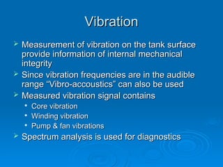 Vibration
Vibration
 Measurement of vibration on the tank surface
Measurement of vibration on the tank surface
provide information of internal mechanical
provide information of internal mechanical
integrity
integrity
 Since vibration frequencies are in the audible
Since vibration frequencies are in the audible
range “Vibro-accoustics” can also be used
range “Vibro-accoustics” can also be used
 Measured vibration signal contains
Measured vibration signal contains

Core vibration
Core vibration

Winding vibration
Winding vibration

Pump & fan vibrations
Pump & fan vibrations
 Spectrum analysis is used for diagnostics
Spectrum analysis is used for diagnostics
 