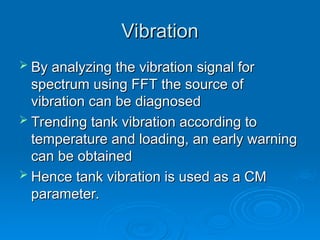 Vibration
Vibration
 By analyzing the vibration signal for
By analyzing the vibration signal for
spectrum using FFT the source of
spectrum using FFT the source of
vibration can be diagnosed
vibration can be diagnosed
 Trending tank vibration according to
Trending tank vibration according to
temperature and loading, an early warning
temperature and loading, an early warning
can be obtained
can be obtained
 Hence tank vibration is used as a CM
Hence tank vibration is used as a CM
parameter.
parameter.
 