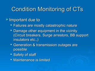 Condition Monitoring of CTs
Condition Monitoring of CTs
 Important due to
Important due to

Failures are mostly catastrophic nature
Failures are mostly catastrophic nature

Damage other equipment in the vicinity
Damage other equipment in the vicinity
(Circuit breakers, Surge arrestors, BB support
(Circuit breakers, Surge arrestors, BB support
insulators etc.,)
insulators etc.,)

Generation & transmission outages are
Generation & transmission outages are
possible
possible

Safety of staff
Safety of staff

Maintenance is limited
Maintenance is limited
 