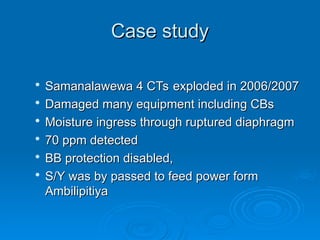 Case study
Case study

Samanalawewa 4 CTs exploded in 2006/2007
Samanalawewa 4 CTs exploded in 2006/2007

Damaged many equipment including CBs
Damaged many equipment including CBs

Moisture ingress through ruptured diaphragm
Moisture ingress through ruptured diaphragm

70 ppm detected
70 ppm detected

BB protection disabled,
BB protection disabled,

S/Y was by passed to feed power form
S/Y was by passed to feed power form
Ambilipitiya
Ambilipitiya
 