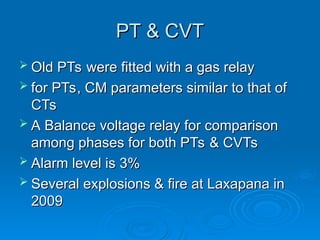 PT & CVT
PT & CVT
 Old PTs were fitted with a gas relay
Old PTs were fitted with a gas relay
 for PTs, CM parameters similar to that of
for PTs, CM parameters similar to that of
CTs
CTs
 A Balance voltage relay for comparison
A Balance voltage relay for comparison
among phases for both PTs & CVTs
among phases for both PTs & CVTs
 Alarm level is 3%
Alarm level is 3%
 Several explosions & fire at Laxapana in
Several explosions & fire at Laxapana in
2009
2009
 