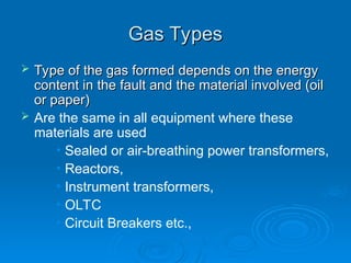 Gas Types
Gas Types
 Type of the gas formed depends on the energy
Type of the gas formed depends on the energy
content in the fault and the material involved (oil
content in the fault and the material involved (oil
or paper)
or paper)
 Are the same in all equipment where these
materials are used
• Sealed or air-breathing power transformers,
• Reactors,
• Instrument transformers,
• OLTC
• Circuit Breakers etc.,
 