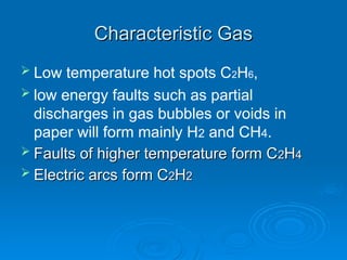 Characteristic Gas
Characteristic Gas
 Low temperature hot spots C2H6,
 low energy faults such as partial
discharges in gas bubbles or voids in
paper will form mainly H2 and CH4.
 Faults of higher temperature form C
Faults of higher temperature form C2
2H
H4
4
 Electric arcs form C
Electric arcs form C2
2H
H2
2
 