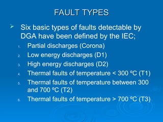 FAULT TYPES
FAULT TYPES
 Six basic types of faults detectable by
DGA have been defined by the IEC;
1. Partial discharges (Corona)
2. Low energy discharges (D1)
3. High energy discharges (D2)
4. Thermal faults of temperature < 300 ºC (T1)
5. Thermal faults of temperature between 300
and 700 ºC (T2)
6. Thermal faults of temperature > 700 ºC (T3)
 