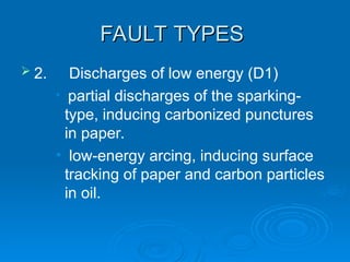 FAULT TYPES
FAULT TYPES
 2. Discharges of low energy (D1)
• partial discharges of the sparking-
type, inducing carbonized punctures
in paper.
• low-energy arcing, inducing surface
tracking of paper and carbon particles
in oil.
 