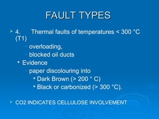 FAULT TYPES
FAULT TYPES
 4. Thermal faults of temperatures < 300 °C
(T1)
• overloading,
• blocked oil ducts

Evidence
• paper discolouring into

Dark Brown (> 200 ° C)

Black or carbonized (> 300 °C).
 CO2 INDICATES CELLULOSE INVOLVEMENT
 