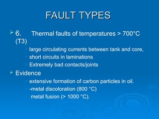 FAULT TYPES
FAULT TYPES
 6. Thermal faults of temperatures > 700°C
(T3)
• large circulating currents between tank and core,
• short circuits in laminations
• Extremely bad contacts/joints
 Evidence
• extensive formation of carbon particles in oil.
• -metal discoloration (800 °C)
• metal fusion (> 1000 °C).
 