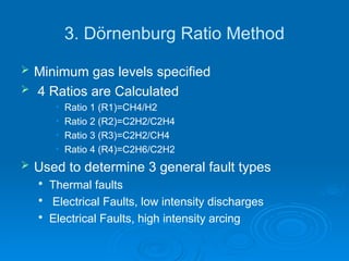3. Dörnenburg Ratio Method
 Minimum gas levels specified
 4 Ratios are Calculated
• Ratio 1 (R1)=CH4/H2
• Ratio 2 (R2)=C2H2/C2H4
• Ratio 3 (R3)=C2H2/CH4
• Ratio 4 (R4)=C2H6/C2H2
 Used to determine 3 general fault types

Thermal faults

Electrical Faults, low intensity discharges

Electrical Faults, high intensity arcing
 