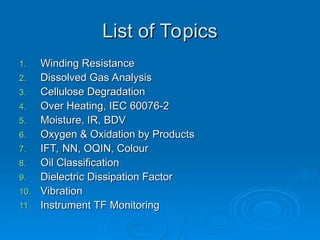 List of Topics
List of Topics
1.
1. Winding Resistance
Winding Resistance
2.
2. Dissolved Gas Analysis
Dissolved Gas Analysis
3.
3. Cellulose Degradation
Cellulose Degradation
4.
4. Over Heating, IEC 60076-2
Over Heating, IEC 60076-2
5.
5. Moisture, IR, BDV
Moisture, IR, BDV
6.
6. Oxygen & Oxidation by Products
Oxygen & Oxidation by Products
7.
7. IFT, NN, OQIN, Colour
IFT, NN, OQIN, Colour
8.
8. Oil Classification
Oil Classification
9.
9. Dielectric Dissipation Factor
Dielectric Dissipation Factor
10.
10. Vibration
Vibration
11.
11. Instrument TF Monitoring
Instrument TF Monitoring
 