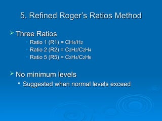 5. Refined Roger’s Ratios Method
5. Refined Roger’s Ratios Method
 Three Ratios
Three Ratios
• Ratio 1 (R1) = CH
Ratio 1 (R1) = CH4
4/H
/H2
2
• Ratio 2 (R2) = C
Ratio 2 (R2) = C2
2H
H2
2/C
/C2
2H
H4
4
• Ratio 5 (R5) = C
Ratio 5 (R5) = C2
2H
H4
4/C
/C2
2H
H6
6
 No minimum levels
No minimum levels

Suggested when normal levels exceed
Suggested when normal levels exceed
 