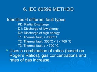6. IEC 60599 METHOD
6. IEC 60599 METHOD
Identifies 6 different fault types
• PD: Partial Discharge
• D1: Discharge of low energy
• D2: Discharge of high energy
• T1: Thermal fault, t <300°C
• T2: Thermal fault, 300°C < t < 700 °C
• T3: Thermal fault, t > 700 °C
 Uses a combination of ratios (based on
Roger’s Ratios), gas concentrations and
rates of gas increase
 