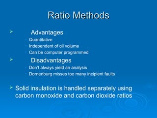 Ratio Methods
Ratio Methods
 Advantages
• Quantitative
• Independent of oil volume
• Can be computer programmed
 Disadvantages
• Don’t always yield an analysis
• Dornenburg misses too many incipient faults
 Solid insulation is handled separately using
carbon monoxide and carbon dioxide ratios
 