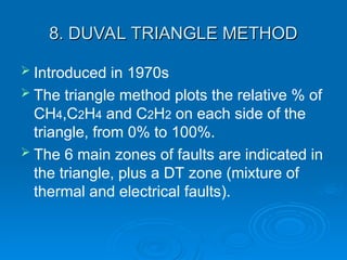8. DUVAL TRIANGLE METHOD
8. DUVAL TRIANGLE METHOD
 Introduced in 1970s
 The triangle method plots the relative % of
CH4,C2H4 and C2H2 on each side of the
triangle, from 0% to 100%.
 The 6 main zones of faults are indicated in
the triangle, plus a DT zone (mixture of
thermal and electrical faults).
 