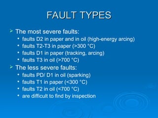 FAULT TYPES
FAULT TYPES
 The most severe faults:

faults D2 in paper and in oil (high-energy arcing)

faults T2-T3 in paper (>300 °C)

faults D1 in paper (tracking, arcing)

faults T3 in oil (>700 °C)
 The less severe faults:

faults PD/ D1 in oil (sparking)

faults T1 in paper (<300 °C)

faults T2 in oil (<700 °C)

are difficult to find by inspection
 