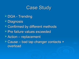 Case Study
Case Study
 DGA - Trending
DGA - Trending
 Diagnosis
Diagnosis
 Confirmed by different methods
Confirmed by different methods
 Pre failure values exceeded
Pre failure values exceeded
 Action – replacement
Action – replacement
 Cause – bad tap changer contacts +
Cause – bad tap changer contacts +
overload
overload
 
