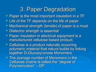 3. Paper Degradation
3. Paper Degradation
 Paper is the most important insulation in a TF
Paper is the most important insulation in a TF
 Life of the TF depends on the life of paper
Life of the TF depends on the life of paper
 Mechanical strength (tensile) of paper is a must
Mechanical strength (tensile) of paper is a must
 Dielectric strength is essential
Dielectric strength is essential
 Paper insulation in electrical equipment is a
Paper insulation in electrical equipment is a
manufactured cellulose based product.
manufactured cellulose based product.
 Cellulose is a product naturally occurring
Cellulose is a product naturally occurring
polymeric material that nature builds by linking
polymeric material that nature builds by linking
together D-Glucopyranose Monomers.
together D-Glucopyranose Monomers.
 The average number of Monomers in the
The average number of Monomers in the
Cellulose chains is called the “degree of
Cellulose chains is called the “degree of
Polymerization” – DP.
Polymerization” – DP.
 